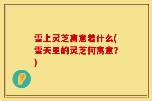 雪上灵芝寓意着什么(雪天里的灵芝何寓意？)