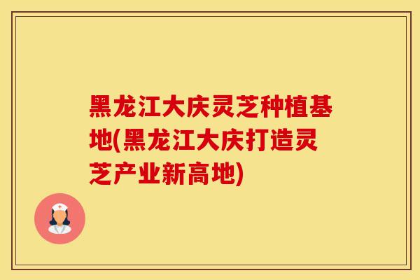 黑龙江大庆灵芝种植基地(黑龙江大庆打造灵芝产业新高地)