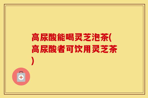 高尿酸能喝灵芝泡茶(高尿酸者可饮用灵芝茶)