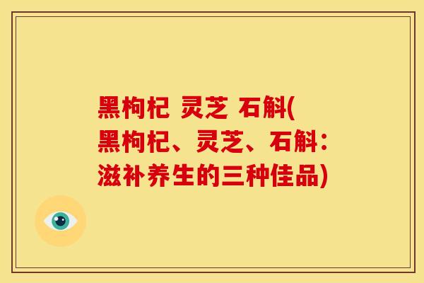 黑枸杞 灵芝 石斛(黑枸杞、灵芝、石斛：滋补养生的三种佳品)