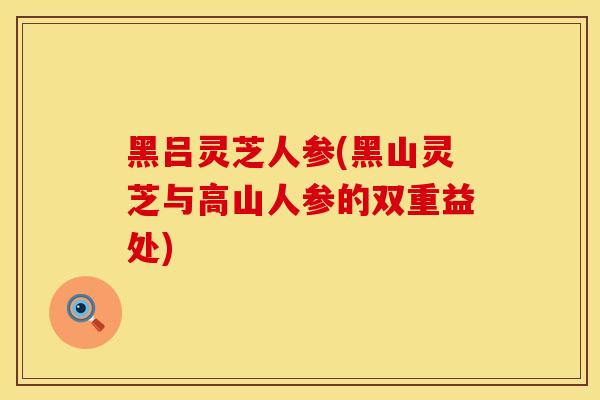 黑吕灵芝人参(黑山灵芝与高山人参的双重益处)