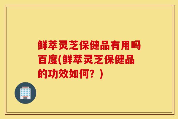 鲜萃灵芝保健品有用吗百度(鲜萃灵芝保健品的功效如何？)