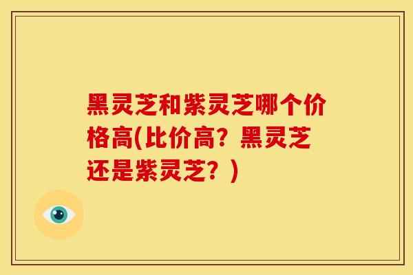 黑灵芝和紫灵芝哪个价格高(比价高？黑灵芝还是紫灵芝？)