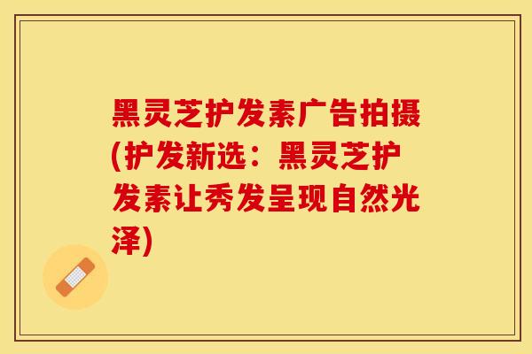 黑灵芝护发素广告拍摄(护发新选：黑灵芝护发素让秀发呈现自然光泽)