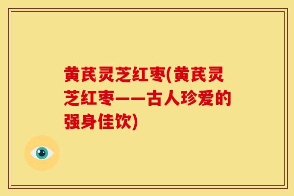 黄芪灵芝红枣(黄芪灵芝红枣——古人珍爱的强身佳饮)