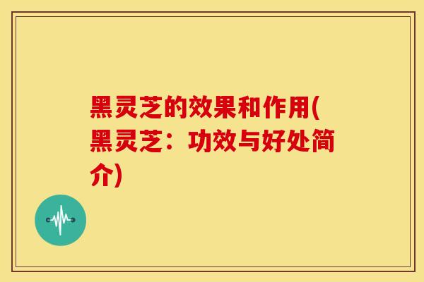 黑灵芝的效果和作用(黑灵芝：功效与好处简介)