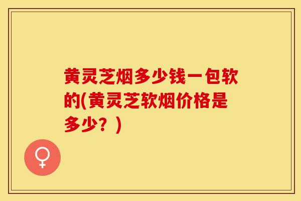 黄灵芝烟多少钱一包软的(黄灵芝软烟价格是多少？)