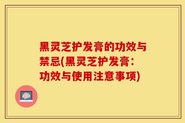 黑灵芝护发膏的功效与禁忌(黑灵芝护发膏：功效与使用注意事项)