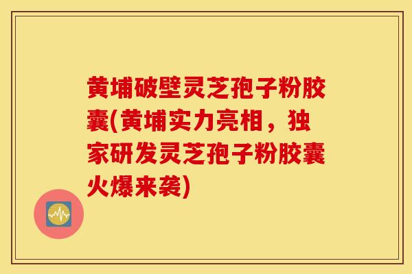 黄埔破壁灵芝孢子粉胶囊(黄埔实力亮相，独家研发灵芝孢子粉胶囊火爆来袭)