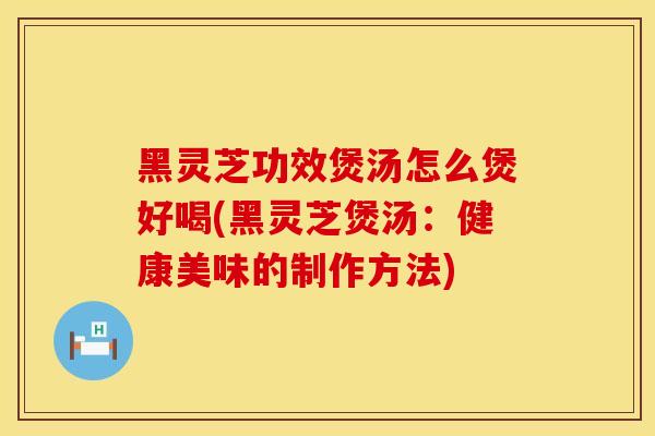 黑灵芝功效煲汤怎么煲好喝(黑灵芝煲汤：健康美味的制作方法)