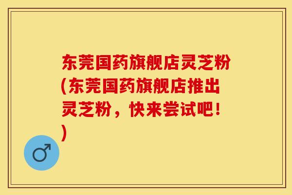东莞国药旗舰店灵芝粉(东莞国药旗舰店推出灵芝粉，快来尝试吧！)