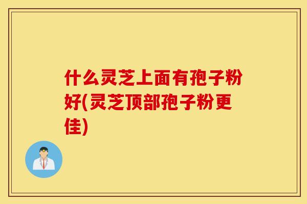 什么灵芝上面有孢子粉好(灵芝顶部孢子粉更佳)