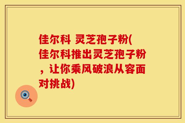 佳尔科 灵芝孢子粉(佳尔科推出灵芝孢子粉，让你乘风破浪从容面对挑战)