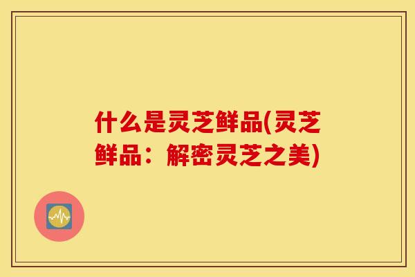 什么是灵芝鲜品(灵芝鲜品：解密灵芝之美)