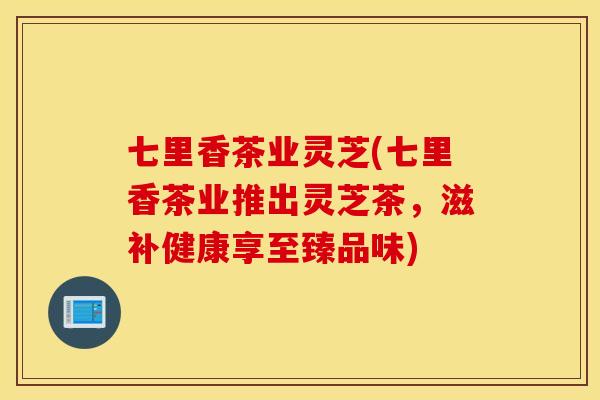 七里香茶业灵芝(七里香茶业推出灵芝茶，滋补健康享至臻品味)