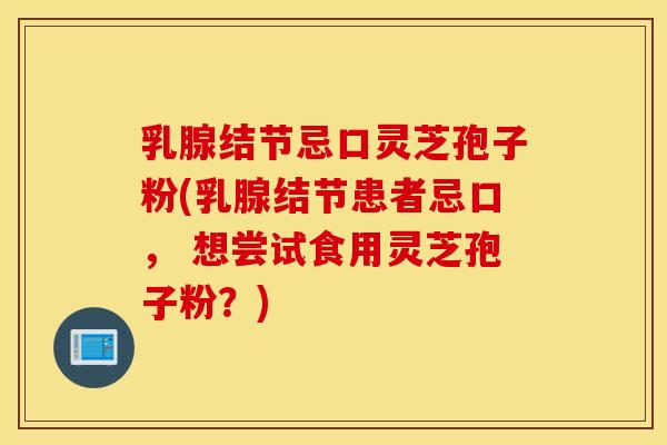 乳腺结节忌口灵芝孢子粉(乳腺结节患者忌口， 想尝试食用灵芝孢子粉？)