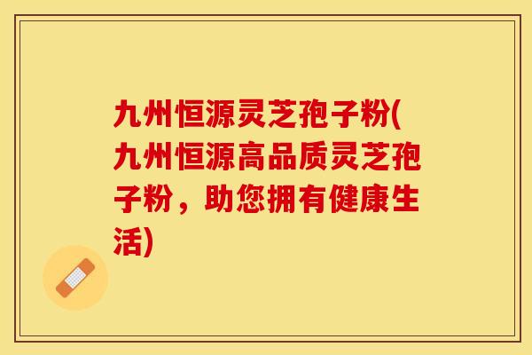 九州恒源灵芝孢子粉(九州恒源高品质灵芝孢子粉，助您拥有健康生活)
