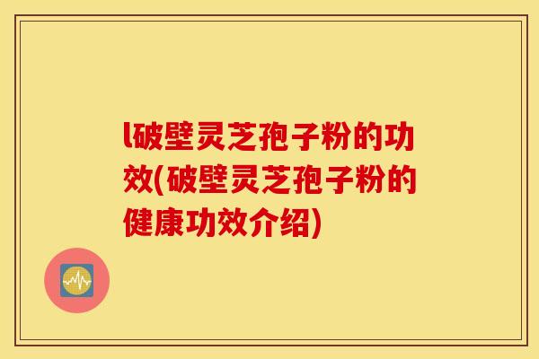 l破壁灵芝孢子粉的功效(破壁灵芝孢子粉的健康功效介绍)