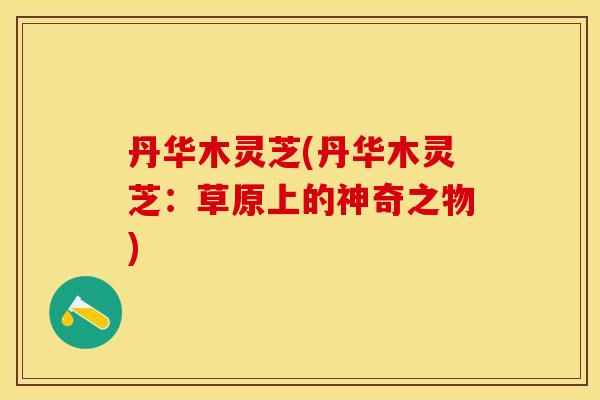 丹华木灵芝(丹华木灵芝：草原上的神奇之物)