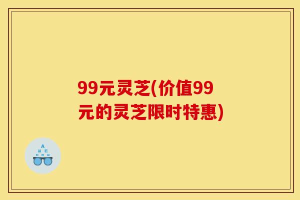 99元灵芝(价值99元的灵芝限时特惠)