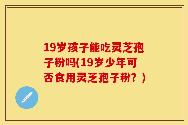 19岁孩子能吃灵芝孢子粉吗(19岁少年可否食用灵芝孢子粉？)