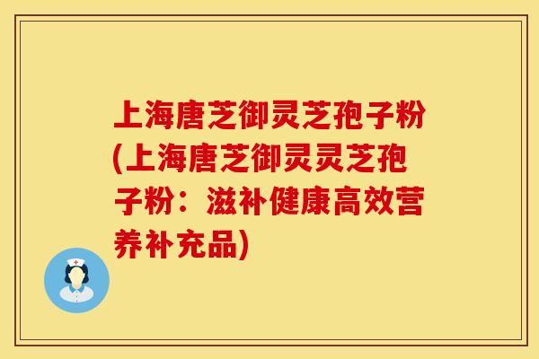 上海唐芝御灵芝孢子粉(上海唐芝御灵灵芝孢子粉：滋补健康高效营养补充品)