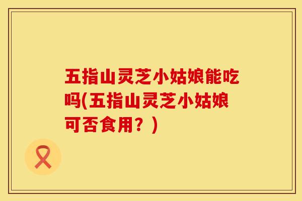 五指山灵芝小姑娘能吃吗(五指山灵芝小姑娘可否食用？)