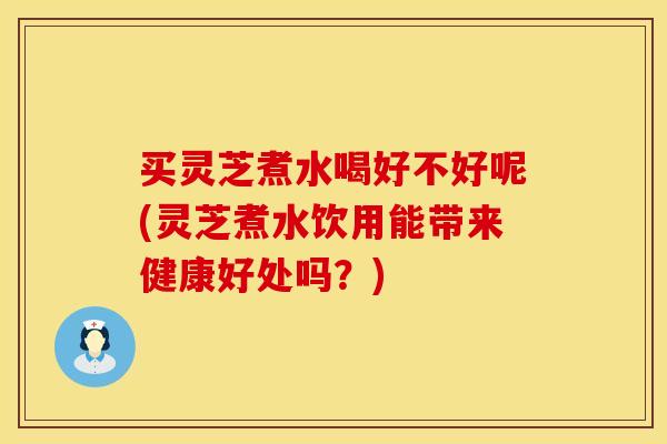 买灵芝煮水喝好不好呢(灵芝煮水饮用能带来健康好处吗？)