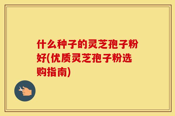 什么种子的灵芝孢子粉好(优质灵芝孢子粉选购指南)