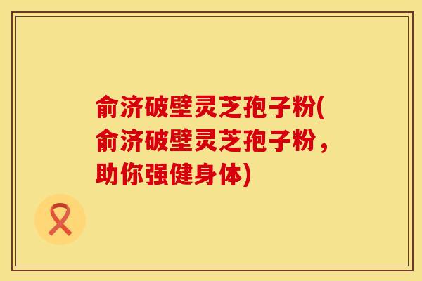 俞济破壁灵芝孢子粉(俞济破壁灵芝孢子粉，助你强健身体)