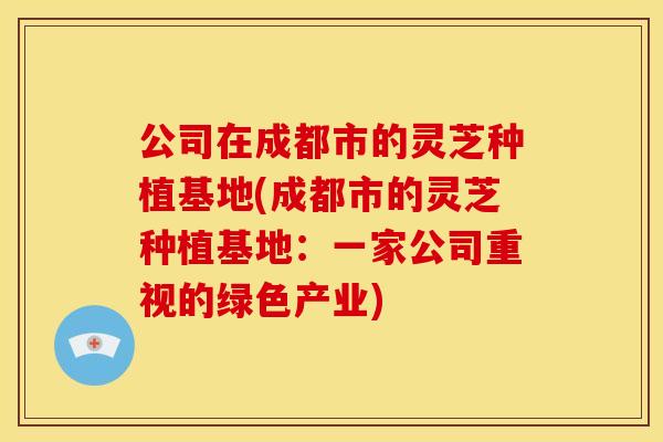 公司在成都市的灵芝种植基地(成都市的灵芝种植基地：一家公司重视的绿色产业)
