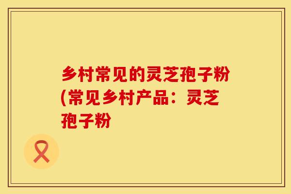 乡村常见的灵芝孢子粉(常见乡村产品：灵芝孢子粉