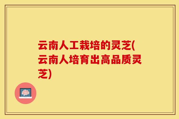 云南人工栽培的灵芝(云南人培育出高品质灵芝)