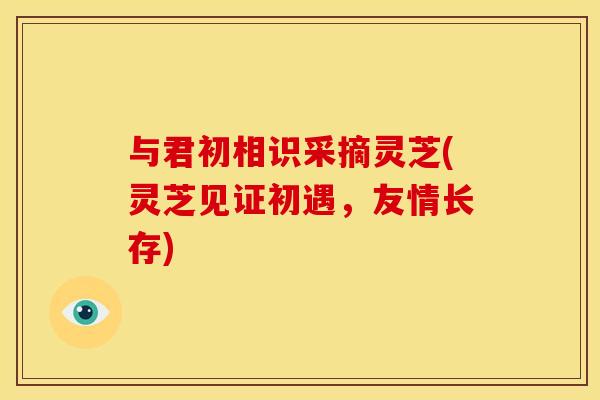 与君初相识采摘灵芝(灵芝见证初遇，友情长存)