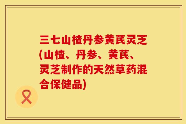 三七山楂丹参黄芪灵芝(山楂、丹参、黄芪、灵芝制作的天然草药混合保健品)