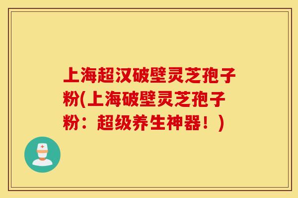 上海超汉破壁灵芝孢子粉(上海破壁灵芝孢子粉：超级养生神器！)