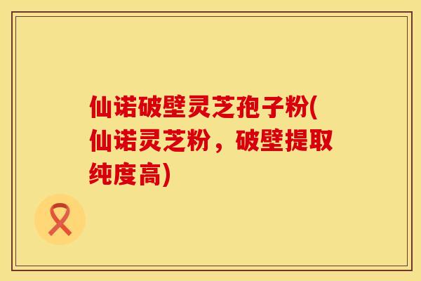 仙诺破壁灵芝孢子粉(仙诺灵芝粉，破壁提取纯度高)