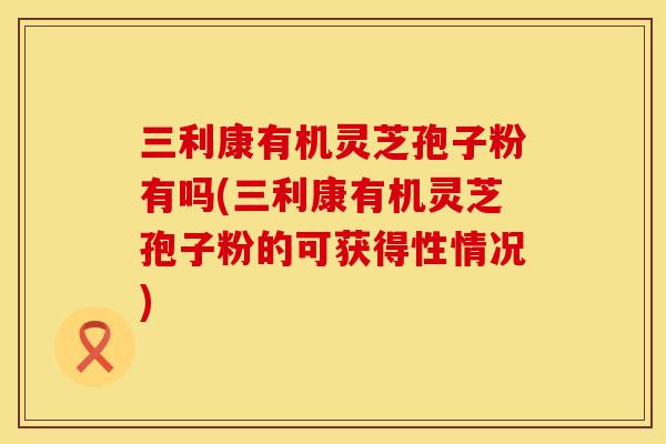 三利康有机灵芝孢子粉有吗(三利康有机灵芝孢子粉的可获得性情况)