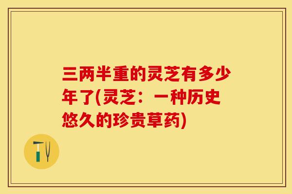 三两半重的灵芝有多少年了(灵芝：一种历史悠久的珍贵草药)