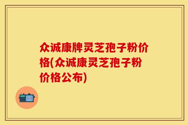 众诚康牌灵芝孢子粉价格(众诚康灵芝孢子粉价格公布)