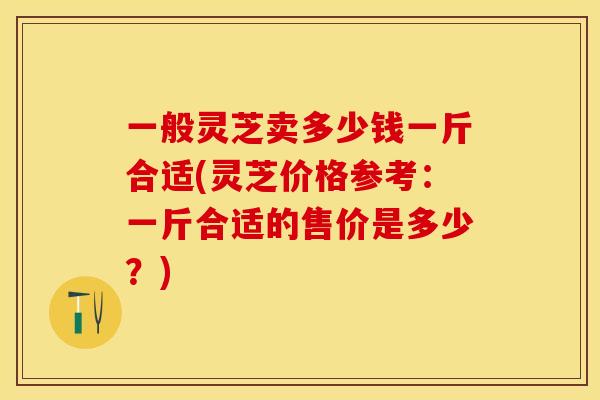 一般灵芝卖多少钱一斤合适(灵芝价格参考：一斤合适的售价是多少？)