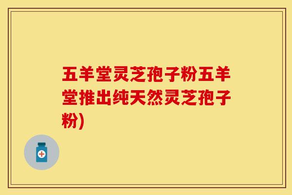 五羊堂灵芝孢子粉五羊堂推出纯天然灵芝孢子粉)
