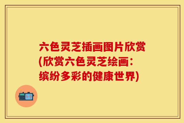 六色灵芝插画图片欣赏(欣赏六色灵芝绘画：缤纷多彩的健康世界)