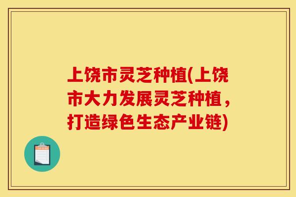 上饶市灵芝种植(上饶市大力发展灵芝种植，打造绿色生态产业链)