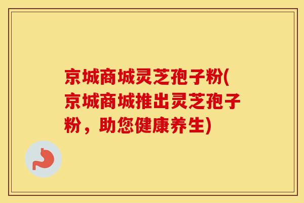 京城商城灵芝孢子粉(京城商城推出灵芝孢子粉，助您健康养生)