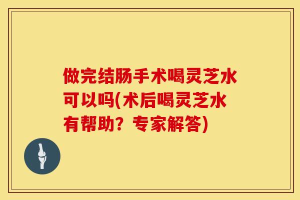 做完结肠手术喝灵芝水可以吗(术后喝灵芝水有帮助？专家解答)