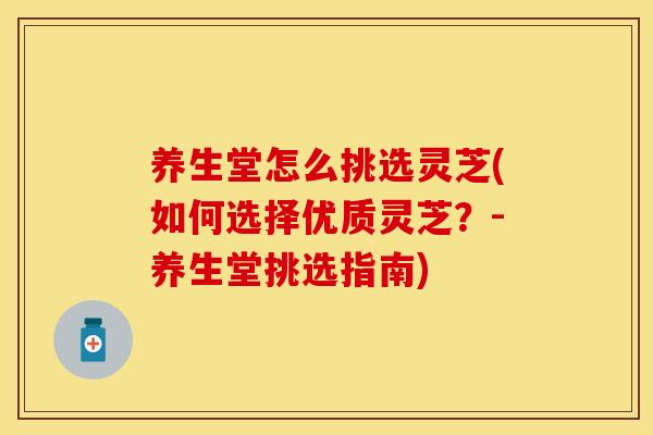 养生堂怎么挑选灵芝(如何选择优质灵芝？-养生堂挑选指南)