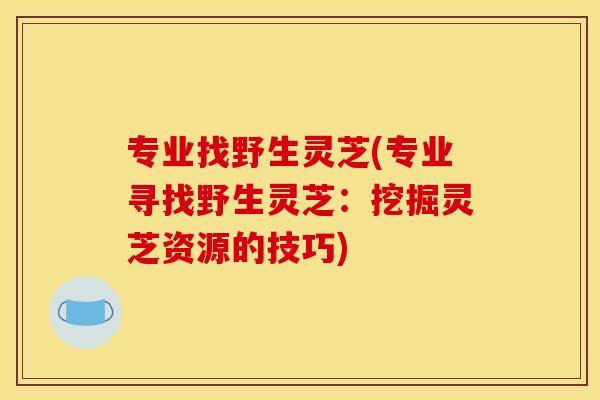 专业找野生灵芝(专业寻找野生灵芝：挖掘灵芝资源的技巧)