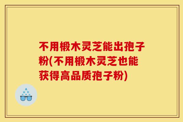 不用椴木灵芝能出孢子粉(不用椴木灵芝也能获得高品质孢子粉)