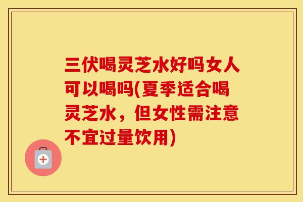 三伏喝灵芝水好吗女人可以喝吗(夏季适合喝灵芝水，但女性需注意不宜过量饮用)